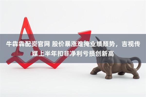 牛犇犇配资官网 股价暴涨难掩业绩颓势，吉视传媒上半年扣非净利亏损创新高