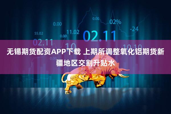 无锡期货配资APP下载 上期所调整氧化铝期货新疆地区交割升贴水