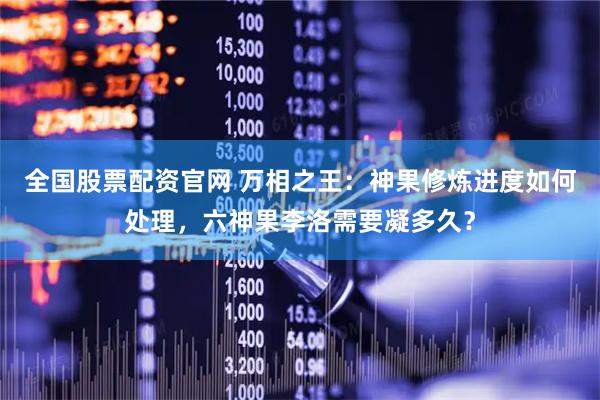 全国股票配资官网 万相之王：神果修炼进度如何处理，六神果李洛需要凝多久？