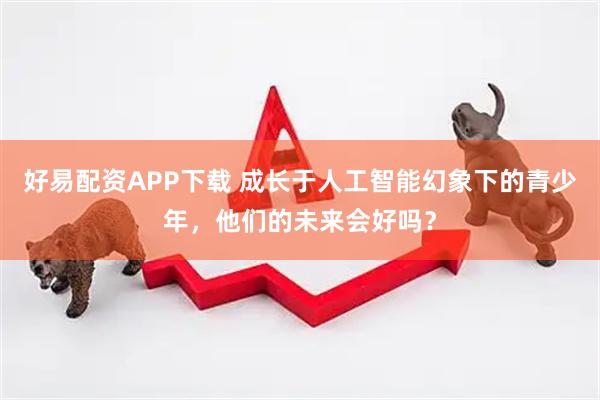 好易配资APP下载 成长于人工智能幻象下的青少年，他们的未来会好吗？